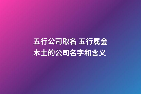 五行公司取名 五行属金木土的公司名字和含义